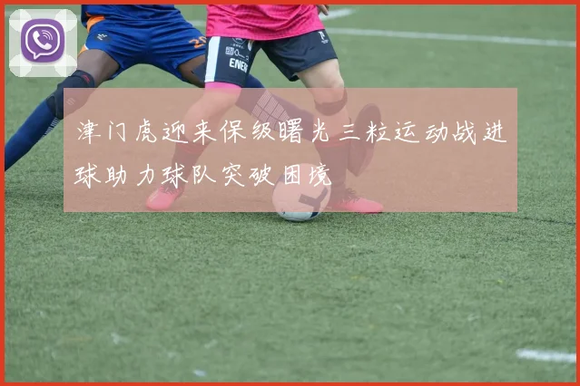 津门虎迎来保级曙光三粒运动战进球助力球队突破困境