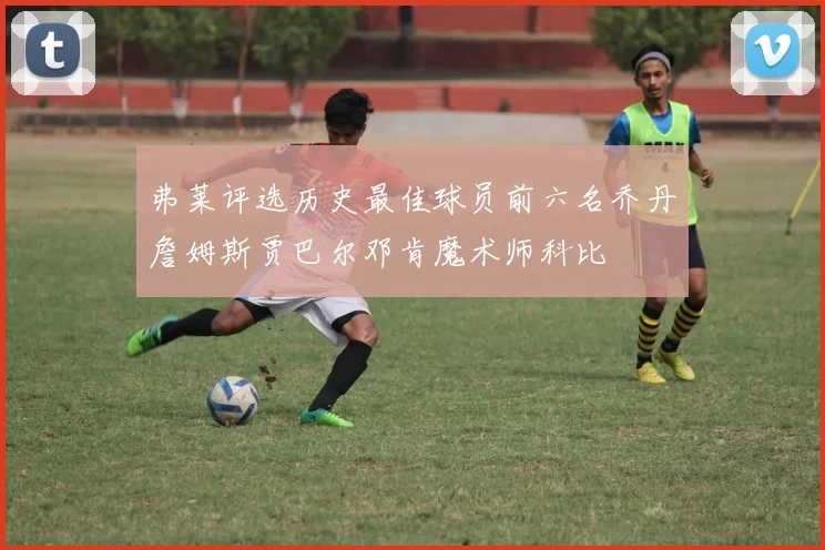 弗莱评选历史最佳球员前六名乔丹詹姆斯贾巴尔邓肯魔术师科比