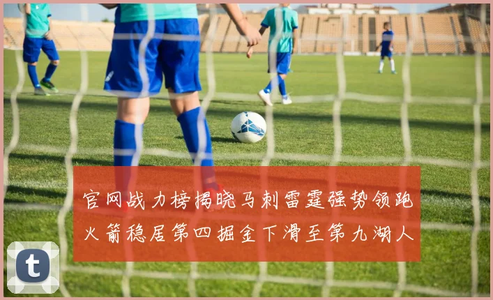 官网战力榜揭晓马刺雷霆强势领跑火箭稳居第四掘金下滑至第九湖人十名勇士十六快船十九