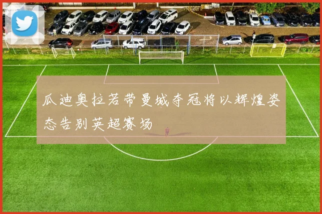 瓜迪奥拉若带曼城夺冠将以辉煌姿态告别英超赛场