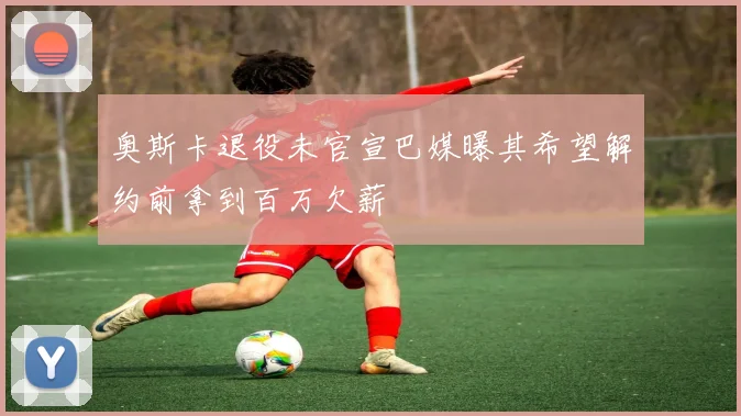 奥斯卡退役未官宣巴媒曝其希望解约前拿到百万欠薪