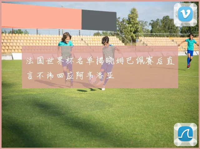 法国世界杯名单揭晓姆巴佩赛后直言不讳回应阿韦洛亚