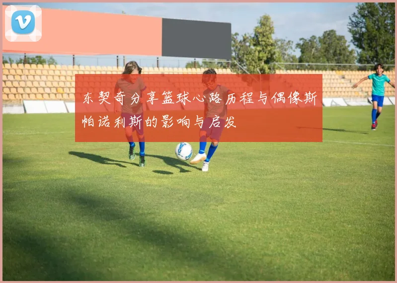 东契奇分享篮球心路历程与偶像斯帕诺利斯的影响与启发