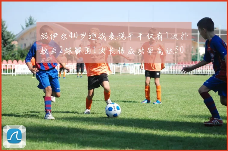 诺伊尔40岁迎战表现平平仅有1次扑救丢2球解围1次长传成功率高达50