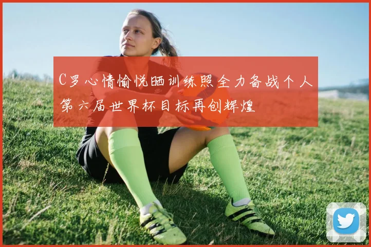C罗心情愉悦晒训练照全力备战个人第六届世界杯目标再创辉煌