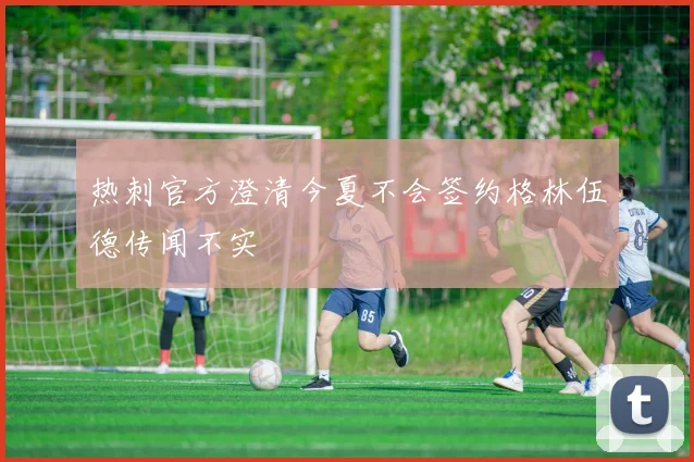 热刺官方澄清今夏不会签约格林伍德传闻不实