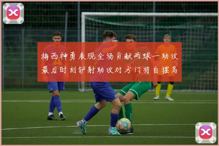 梅西神勇表现全场贡献两球一助攻最后时刻铲射助攻对方门将自摆乌龙