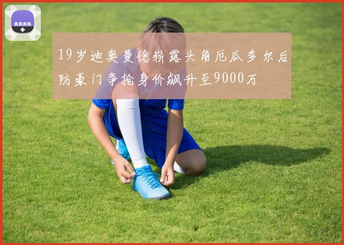 19岁迪奥曼德崭露头角厄瓜多尔后防豪门争抢身价飙升至9000万