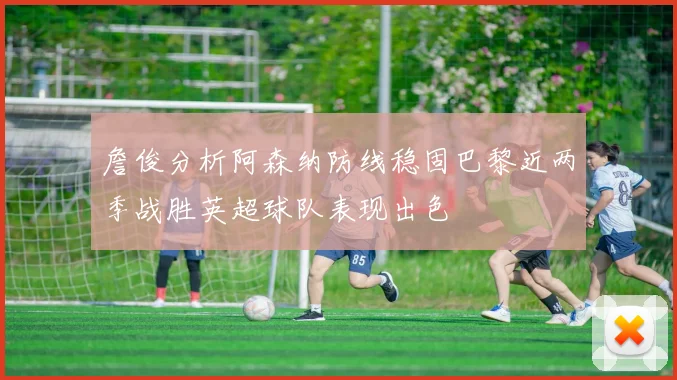 詹俊分析阿森纳防线稳固巴黎近两季战胜英超球队表现出色