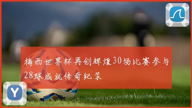 梅西世界杯再创辉煌30场比赛参与28球成就传奇纪录