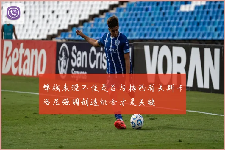 锋线表现不佳是否与梅西有关斯卡洛尼强调创造机会才是关键