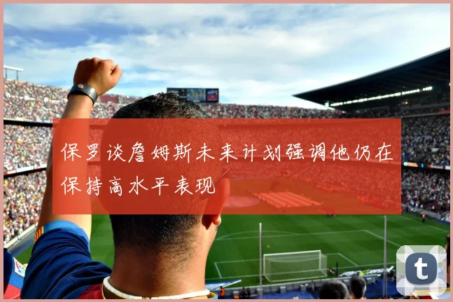 保罗谈詹姆斯未来计划强调他仍在保持高水平表现