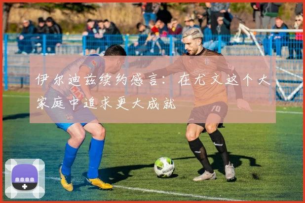 伊尔迪兹续约感言：在尤文这个大家庭中追求更大成就