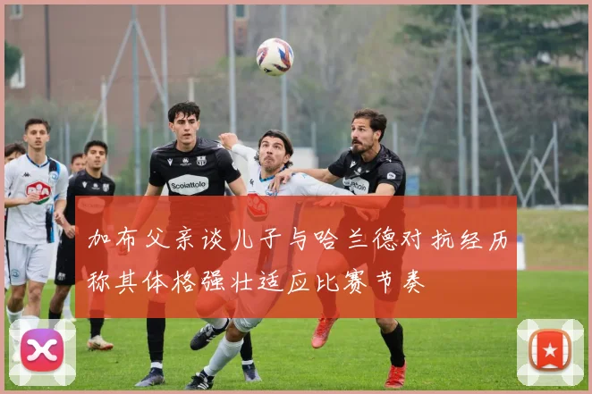 加布父亲谈儿子与哈兰德对抗经历称其体格强壮适应比赛节奏