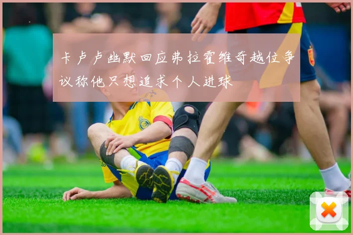 卡卢卢幽默回应弗拉霍维奇越位争议称他只想追求个人进球